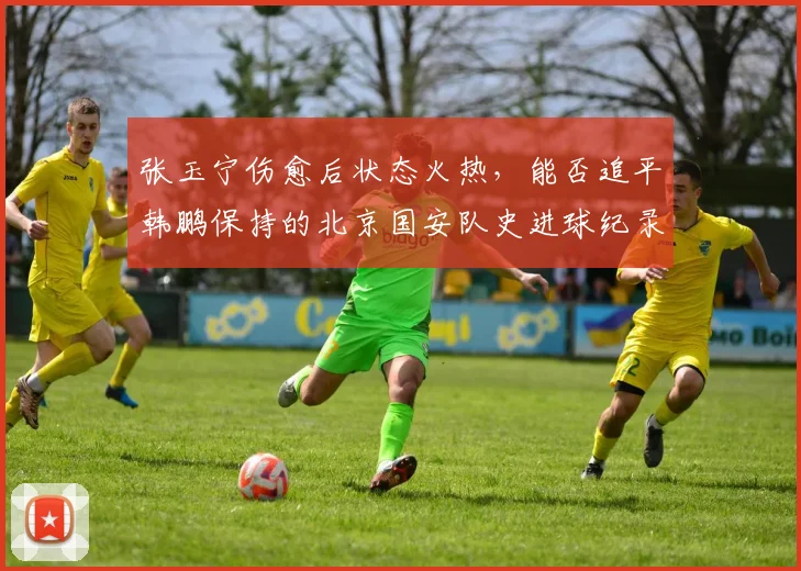 张玉宁伤愈后状态火热，能否追平韩鹏保持的北京国安队史进球纪录？