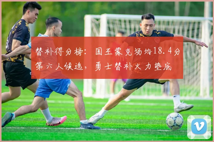 替补得分榜:国王蒙克场均18.4分第六人候选,勇士替补火力垫底