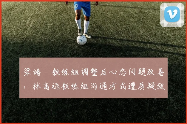 梁靖崑教练组调整后心态问题改善，林高远教练组沟通方式遭质疑致关键时刻失误率攀升