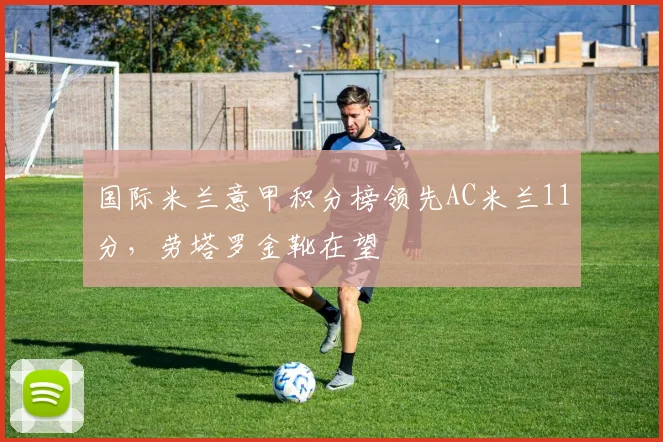 国际米兰意甲积分榜领先AC米兰11分，劳塔罗金靴在望